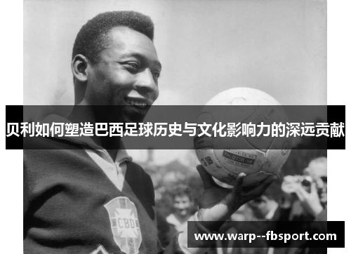 贝利如何塑造巴西足球历史与文化影响力的深远贡献