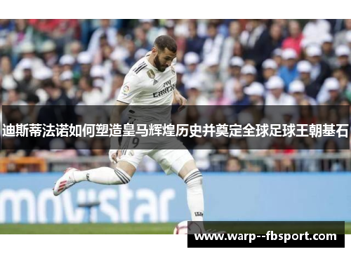 迪斯蒂法诺如何塑造皇马辉煌历史并奠定全球足球王朝基石