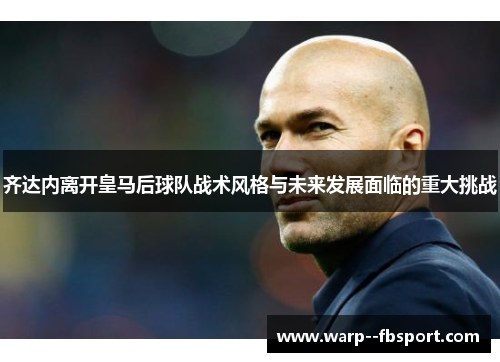 齐达内离开皇马后球队战术风格与未来发展面临的重大挑战